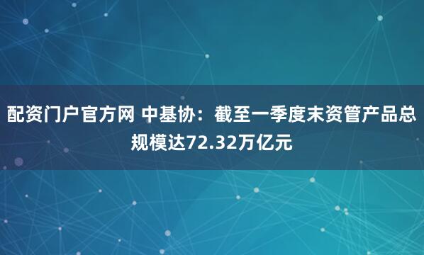 配资门户官方网 中基协：截至一季度末资管产品总规模达72.32万亿元