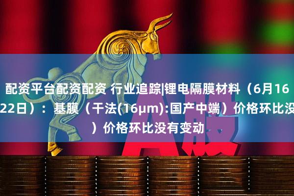 配资平台配资配资 行业追踪|锂电隔膜材料（6月16日-6月22日）：基膜（干法(16μm):国产中端）价格环比没有变动