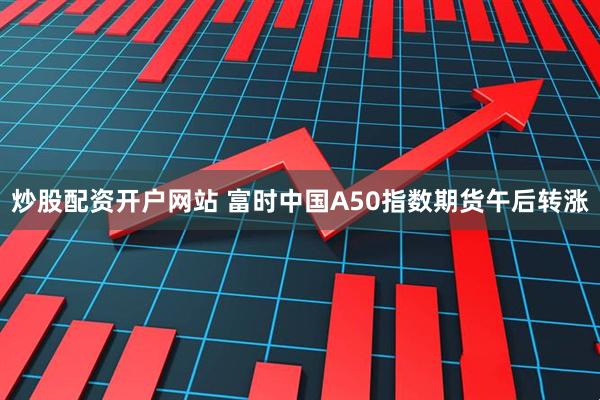炒股配资开户网站 富时中国A50指数期货午后转涨
