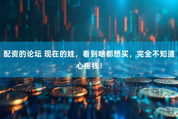 配资的论坛 现在的娃，看到啥都想买，完全不知道心疼钱！