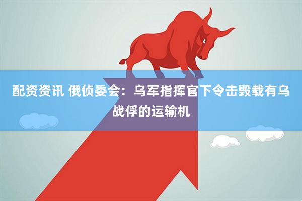 配资资讯 俄侦委会：乌军指挥官下令击毁载有乌战俘的运输机