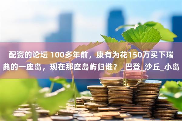 配资的论坛 100多年前，康有为花150万买下瑞典的一座岛，现在那座岛屿归谁？_巴登_沙丘_小岛