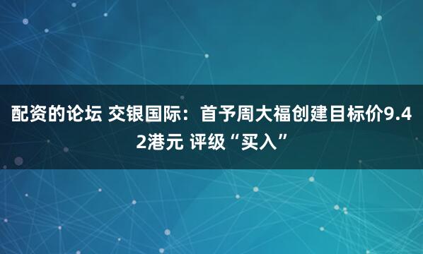 配资的论坛 交银国际：首予周大福创建目标价9.42港元 评级“买入”