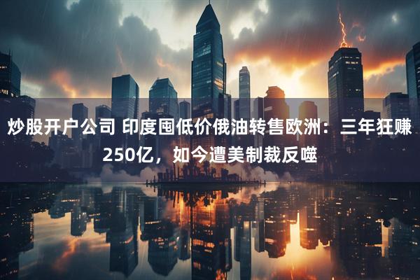 炒股开户公司 印度囤低价俄油转售欧洲：三年狂赚250亿，如今遭美制裁反噬