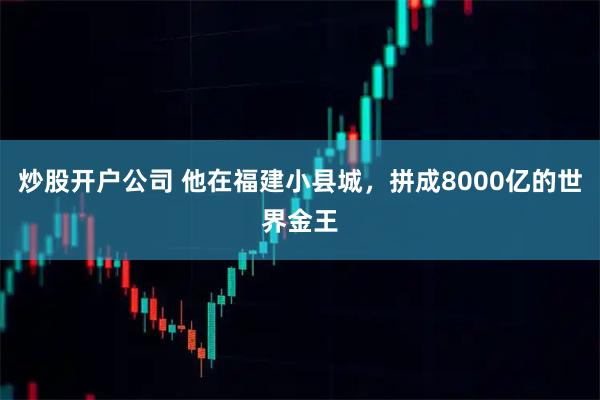炒股开户公司 他在福建小县城，拼成8000亿的世界金王
