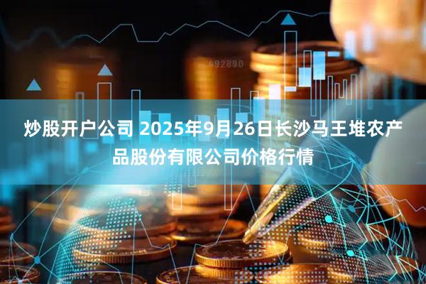 炒股开户公司 2025年9月26日长沙马王堆农产品股份有限公司价格行情