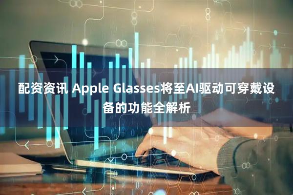 配资资讯 Apple Glasses将至AI驱动可穿戴设备的功能全解析
