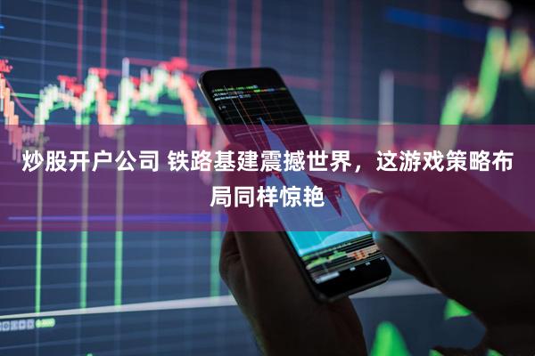 炒股开户公司 铁路基建震撼世界，这游戏策略布局同样惊艳
