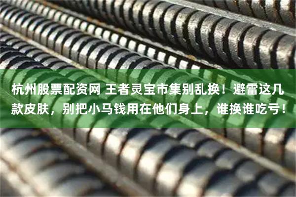 杭州股票配资网 王者灵宝市集别乱换！避雷这几款皮肤，别把小马钱用在他们身上，谁换谁吃亏！